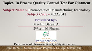 Topic:- In Process Quality Control Test For Ointment
Subject Name :- Pharmaceutical Manufacturing Technology
Subject Code:- MQA204T
Department of Pharmaceutical Quality Assurance
Smt. B. N. B. Swaminarayan Pharmacy College, Salvav–vapi
Presented by:-
Machhi Dhruvi A.
2nd sem M.Pharm.
 