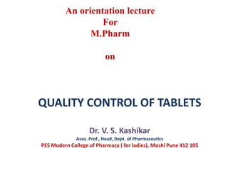 QUALITY CONTROL OF TABLETS
Dr. V. S. Kashikar
Asso. Prof., Head, Dept. of Pharmaceutics
PES Modern College of Pharmacy ( for ladies), Moshi Pune 412 105
An orientation lecture
For
M.Pharm
on
 