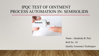 IPQC TEST OF OINTMENT
PROCESS AUTOMATION IN: SEMISOLIDS
Name : Akanksha B. Puri
Roll No : 01
Quality Assurance Techniques
 