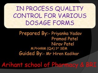IN PROCESS QUALITY
CONTROL FOR VARIOUS
DOSAGE FORMS
Prepared By:- Priyanka Yadav
Pramod Patel
Nirav Patel
M.PHARM (QA) 1st SEM
Guided By:- Mr Hiren Kadikar
Arihant school of Pharmacy & BRI
 