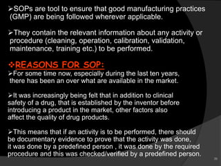 SOPs are tool to ensure that good manufacturing practices
(GMP) are being followed wherever applicable.
They contain the relevant information about any activity or
procedure (cleaning, operation, calibration, validation,
maintenance, training etc.) to be performed.
REASONS FOR SOP:
For some time now, especially during the last ten years,
there has been an over what are available in the market.
It was increasingly being felt that in addition to clinical
safety of a drug, that is established by the inventor before
introducing a product in the market, other factors also
affect the quality of drug products.
This means that if an activity is to be performed, there should
be documentary evidence to prove that the activity was done,
it was done by a predefined person , it was done by the required
procedure and this was checked/verified by a predefined person.
39
 