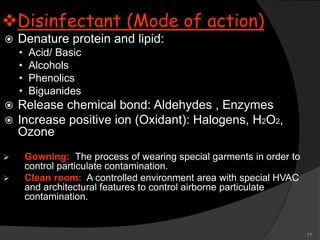77
Disinfectant (Mode of action)
 Denature protein and lipid:
• Acid/ Basic
• Alcohols
• Phenolics
• Biguanides
 Release chemical bond: Aldehydes , Enzymes
 Increase positive ion (Oxidant): Halogens, H2O2,
Ozone
 Gowning: The process of wearing special garments in order to
control particulate contamination.
 Clean room: A controlled environment area with special HVAC
and architectural features to control airborne particulate
contamination.
 