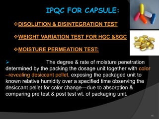 15
IPQC FOR CAPSULE:
DISOLUTION & DISINTEGRATION TEST
WEIGHT VARIATION TEST FOR HGC &SGC
MOISTURE PERMEATION TEST:
 The degree & rate of moisture penetration
determined by the packing the dosage unit together with color
–revealing desiccant pellet, exposing the packaged unit to
known relative humidity over a specified time observing the
desiccant pellet for color change—due to absorption &
comparing pre test & post test wt. of packaging unit.
 