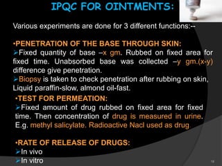 18
IPQC FOR OINTMENTS:
Various experiments are done for 3 different functions:--
•PENETRATION OF THE BASE THROUGH SKIN:
Fixed quantity of base –x gm. Rubbed on fixed area for
fixed time. Unabsorbed base was collected –y gm.(x-y)
difference give penetration.
Biopsy is taken to check penetration after rubbing on skin,
Liquid paraffin-slow, almond oil-fast.
•TEST FOR PERMEATION:
Fixed amount of drug rubbed on fixed area for fixed
time. Then concentration of drug is measured in urine.
E.g. methyl salicylate. Radioactive Nacl used as drug.
•RATE OF RELEASE OF DRUGS:
In vivo
In vitro
 