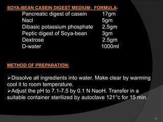 27
SOYA-BEAN CASEIN DIGEST MEDIUM: FORMULA-
Pancreatic digest of casein 17gm
Nacl 5gm
Dibasic potassium phosphate 2.5gm
Peptic digest of Soya-bean 3gm
Dextrose 2.5gm
D-water 1000ml
METHOD OF PREPARATION:
Dissolve all ingredients into water. Make clear by warming
cool it to room temperature.
Adjust the pH to 7.1-7.5 by 0.1 N NaoH. Transfer in a
suitable container sterilized by autoclave 121°c for 15 min.
 