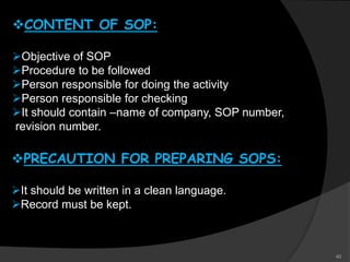 CONTENT OF SOP:
Objective of SOP
Procedure to be followed
Person responsible for doing the activity
Person responsible for checking
It should contain –name of company, SOP number,
revision number.
PRECAUTION FOR PREPARING SOPS:
It should be written in a clean language.
Record must be kept.
40
 