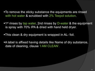 To remove the sticky substance the equipments are rinsed
with hot water & scrubbed with 2% Teepol solution.
1st rinses by tap water, 2nd rinses by D-water & the equipment
is spray with 70% IPA & dried with hand held dryer.
This clean & dry equipment is wrapped in AL- foil.
A label is affixed having details like Name of dry substance,
date of cleaning, clause ‘I AM CLEAN’.
44
 