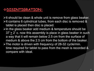 DISINTIGRATION:
It should be clean & whole unit is remove from glass beaker.
It contains 6 cylindrical tubes, from each disc is removed &
tablet is placed then disc is placed.
In the glass beaker add medium & temperature should be
37˚+ 2˚ c. now this assembly is place in glass beaker in such
a way that it will remain below 2.5 cm from the surface of
medium & above the 2.5 cm from the bottom of the beaker.
The motor is driven with frequency of 28-32 cycle/min.
time required for tablet to pass from the mesh is recorded &
compare with ideal.
57
 
