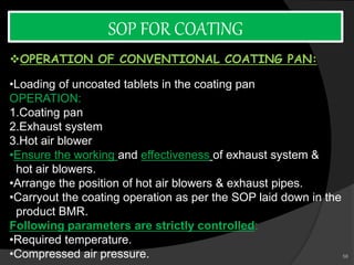 SOP FOR COATING
OPERATION OF CONVENTIONAL COATING PAN:
•Loading of uncoated tablets in the coating pan
OPERATION:
1.Coating pan
2.Exhaust system
3.Hot air blower
•Ensure the working and effectiveness of exhaust system &
hot air blowers.
•Arrange the position of hot air blowers & exhaust pipes.
•Carryout the coating operation as per the SOP laid down in the
product BMR.
Following parameters are strictly controlled:
•Required temperature.
•Compressed air pressure. 58
 