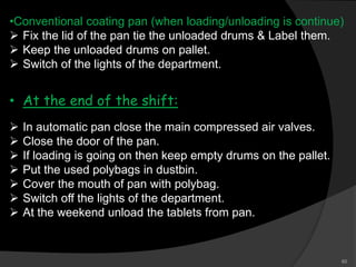 •Conventional coating pan (when loading/unloading is continue)
 Fix the lid of the pan tie the unloaded drums & Label them.
 Keep the unloaded drums on pallet.
 Switch of the lights of the department.
• At the end of the shift:
 In automatic pan close the main compressed air valves.
 Close the door of the pan.
 If loading is going on then keep empty drums on the pallet.
 Put the used polybags in dustbin.
 Cover the mouth of pan with polybag.
 Switch off the lights of the department.
 At the weekend unload the tablets from pan.
60
 