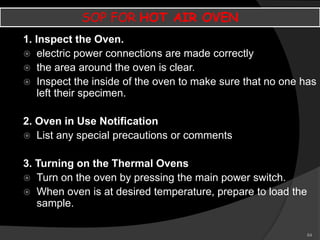 64
SOP FOR HOT AIR OVEN
1. Inspect the Oven.
 electric power connections are made correctly
 the area around the oven is clear.
 Inspect the inside of the oven to make sure that no one has
left their specimen.
2. Oven in Use Notification
 List any special precautions or comments
3. Turning on the Thermal Ovens
 Turn on the oven by pressing the main power switch.
 When oven is at desired temperature, prepare to load the
sample.
 