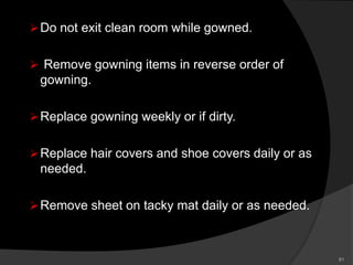 Do not exit clean room while gowned.
 Remove gowning items in reverse order of
gowning.
Replace gowning weekly or if dirty.
Replace hair covers and shoe covers daily or as
needed.
Remove sheet on tacky mat daily or as needed.
81
 
