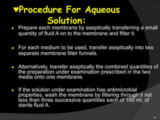 89
♥Procedure For Aqueous
Solution:
♠ Prepare each membrane by aseptically transferring a small
quantity of fluid A on to the membrane and filter it.
♠ For each medium to be used, transfer aseptically into two
separate membrane filter funnels.
♠ Alternatively, transfer aseptically the combined quantities of
the preparation under examination prescribed in the two
media onto one membrane.
♠ If the solution under examination has antimicrobial
properties, wash the membrane by filtering through it not
less than three successive quantities each of 100 ml, of
sterile fluid A.
 