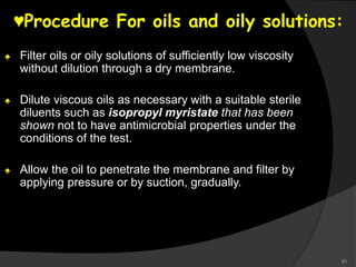 91
♥Procedure For oils and oily solutions:
♠ Filter oils or oily solutions of sufficiently low viscosity
without dilution through a dry membrane.
♠ Dilute viscous oils as necessary with a suitable sterile
diluents such as isopropyl myristate that has been
shown not to have antimicrobial properties under the
conditions of the test.
♠ Allow the oil to penetrate the membrane and filter by
applying pressure or by suction, gradually.
 