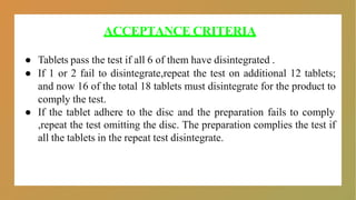 ACCEPTANCE CRITERIA
● Tablets pass the test if all 6 of them have disintegrated .
● If 1 or 2 fail to disintegrate,repeat the test on additional 12 tablets;
and now 16 of the total 18 tablets must disintegrate for the product to
comply the test.
● If the tablet adhere to the disc and the preparation fails to comply
,repeat the test omitting the disc. The preparation complies the test if
all the tablets in the repeat test disintegrate.
 