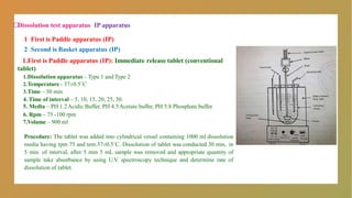 □
Dissolution test apparatus IP apparatus
1 First is Paddle apparatus (IP)
2 Second is Basket apparatus (IP)
1.First is Paddle apparatus (IP): Immediate release tablet (conventional
tablet)
1.Dissolution apparatus – Type 1 and Type 2
2.Temperature - 37±0.5˚C
3.Time – 30 min
4. Time of interval – 5, 10, 15, 20, 25, 30.
5. Media – PH 1.2Acidic Buffer, PH 4.5Acetate buffer, PH 5.8 Phosphate buffer.
6. Rpm – 75 -100 rpm
7.Volume – 900 ml
Procedure: The tablet was added into cylindrical vessel containing 1000 ml dissolution
media having rpm 75 and tem.37±0.5˚C. Dissolution of tablet was conducted 30 min, in
5 min. of interval, after 5 min 5 mL sample was removed and appropriate quantity of
sample take absorbance by using U.V. spectroscopy technique and determine rate of
dissolution of tablet.
 