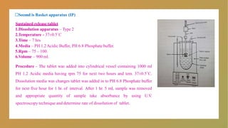 □Second is Basket apparatus (IP)
Sustained release tablet
1.Dissolution apparatus – Type 2
2.Temperature - 37±0.5˚C
3.Time – 7 hrs
4.Media – PH 1.2Acidic Buffer, PH 6.8 Phosphate buffer.
5.Rpm – 75 – 100.
6.Volume – 900 ml.
Procedure - The tablet was added into cylindrical vessel containing 1000 ml
PH 1.2 Acidic media having rpm 75 for next two hours and tem. 37±0.5˚C.
Dissolution media was changes tablet was added in to PH 6.8 Phosphate buffer
for next five hour for 1 hr. of interval. After 1 hr. 5 mL sample was removed
and appropriate quantity of sample take absorbance by using U.V.
spectroscopy technique and determine rate of dissolution of tablet.
 