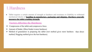 1.Hardness
● Tablet requires a certain amount of strength or hardness and resistance to friability to withstand
mechanical shocks of handling in manufacture, packaging and shipping. Hardness generally
measures the tablet crushing strength.
FactorsAffecting the Hardness:
than direct
➢ Compression of the tablet and compressive force.
➢ Amount of binder. (More binder à more hardness)
➢ Method of granulation in preparing the tablet (wet method gives more hardness
method, Slugging method gives the best hardness).
 