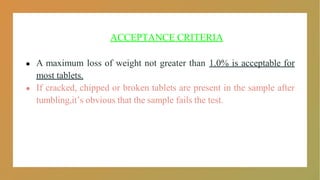 ACCEPTANCE CRITERIA
● A maximum loss of weight not greater than 1.0% is acceptable for
most tablets.
● If cracked, chipped or broken tablets are present in the sample after
tumbling,it’s obvious that the sample fails the test.
 