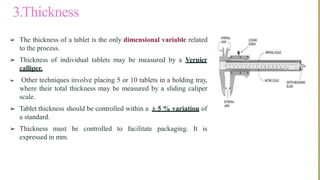 3.Thickness
➢ The thickness of a tablet is the only dimensional variable related
to the process.
➢ Thickness of individual tablets may be measured by a Vernier
calliper.
➢ Other techniques involve placing 5 or 10 tablets in a holding tray,
where their total thickness may be measured by a sliding caliper
scale.
➢ Tablet thickness should be controlled within a ± 5 % variation of
a standard.
➢ Thickness must be controlled to facilitate packaging. It is
expressed in mm.
 