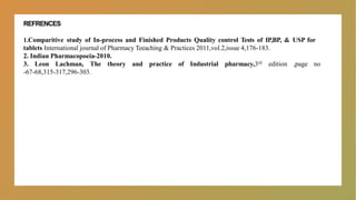 REFRENCES
1.Comparitive study of In-process and Finished Products Quality control Tests of IP,BP, & USP for
tablets International journal of Pharmacy Teeaching & Practices 2011,vol.2,issue 4,176-183.
2. Indian Pharmacopoeia-2010.
3. Leon Lachman, The theory and practice of Industrial pharmacy,3rd edition ,page no
-67-68,315-317,296-303.
 