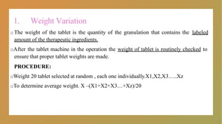 1. Weight Variation
□ The weight of the tablet is the quantity of the granulation that contains the labeled
amount of the therapeutic ingredients.
□After the tablet machine in the operation the weight of tablet is routinely checked to
ensure that proper tablet weights are made.
PROCEDURE:
□Weight 20 tablet selected at random , each one individually.X1,X2,X3…..Xz
□To determine average weight. X –(X1+X2+X3…+Xz)/20
 