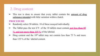2. Drug content
➢ This test is done to ensure that every tablet contain the amount of drug
substance intended with little variation within a batch.
PROCEDURE
➢ Randomly select 30 tablets. 10 of these assayed individually.
➢ The Tablet pass the test if 9 of the 10 tablets must contain not less than 85
% and not more than 115 % of the labeled.
➢ Drug content and the 10th tablet may not contain less than 75 % and more
than 125 % of the labeled content.
 