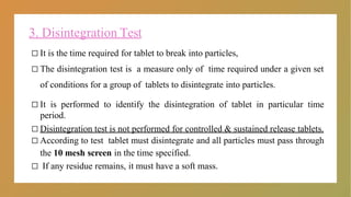 3. Disintegration Test
□ It is the time required for tablet to break into particles,
□ The disintegration test is a measure only of time required under a given set
of conditions for a group of tablets to disintegrate into particles.
□ It is performed to identify the disintegration of tablet in particular time
period.
□ Disintegration test is not performed for controlled & sustained release tablets.
□ According to test tablet must disintegrate and all particles must pass through
the 10 mesh screen in the time specified.
□ If any residue remains, it must have a soft mass.
 