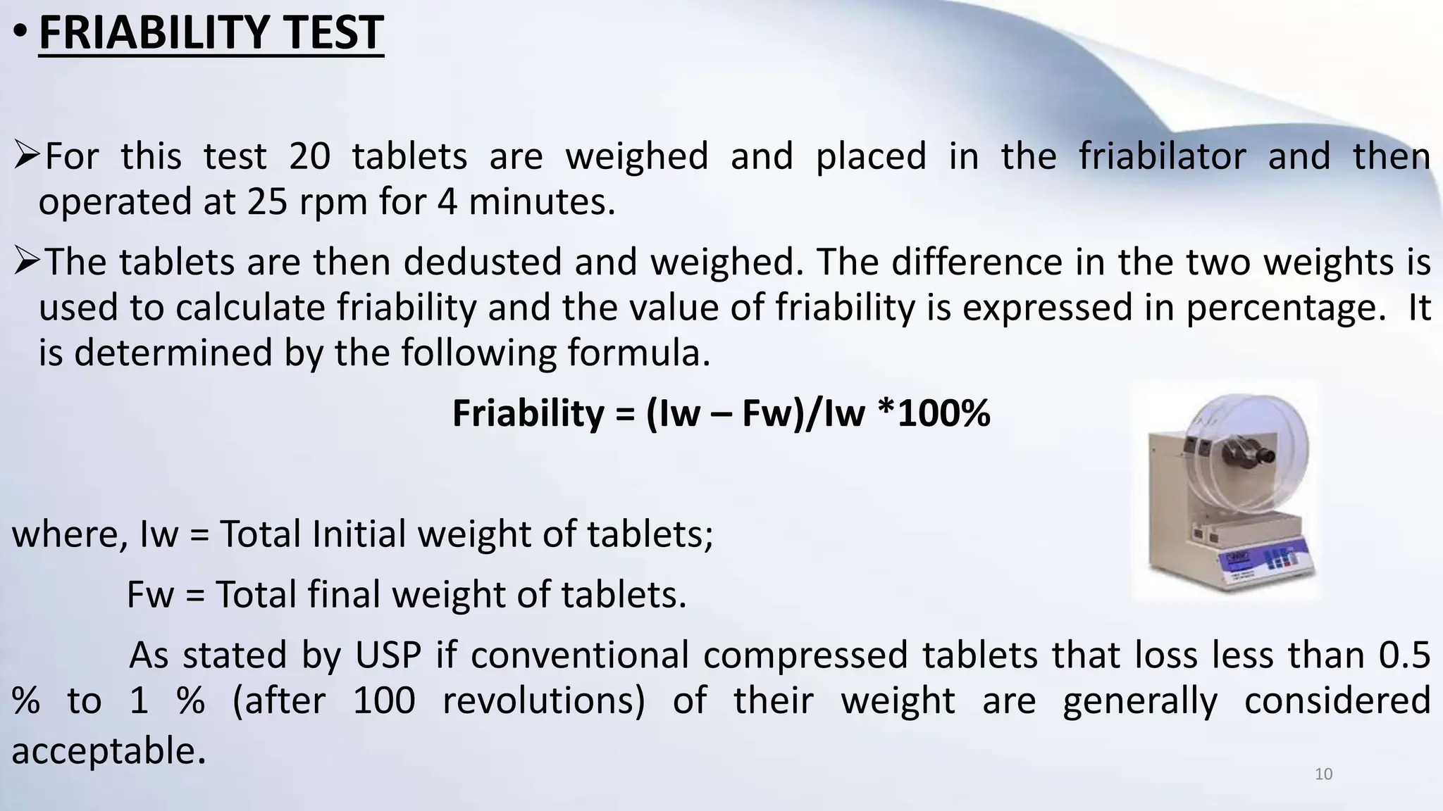 • FRIABILITY TEST
For this test 20 tablets are weighed and placed in the friabilator and then
operated at 25 rpm for 4 minutes.
The tablets are then dedusted and weighed. The difference in the two weights is
used to calculate friability and the value of friability is expressed in percentage. It
is determined by the following formula.
Friability = (Iw – Fw)/Iw *100%
where, Iw = Total Initial weight of tablets;
Fw = Total final weight of tablets.
As stated by USP if conventional compressed tablets that loss less than 0.5
% to 1 % (after 100 revolutions) of their weight are generally considered
acceptable. 10
 
