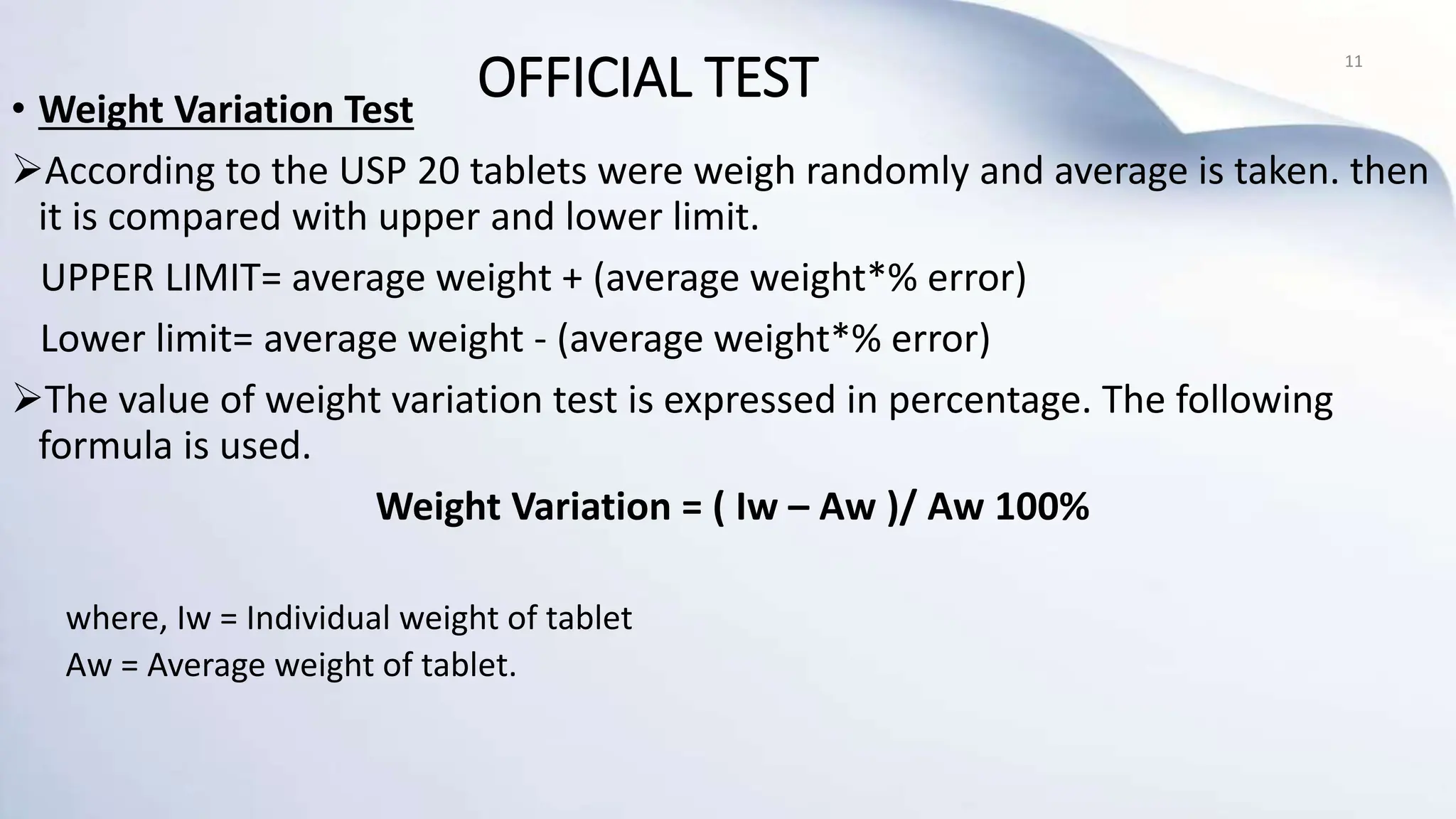 • Weight Variation Test
According to the USP 20 tablets were weigh randomly and average is taken. then
it is compared with upper and lower limit.
UPPER LIMIT= average weight + (average weight*% error)
Lower limit= average weight - (average weight*% error)
The value of weight variation test is expressed in percentage. The following
formula is used.
Weight Variation = ( Iw – Aw )/ Aw 100%
where, Iw = Individual weight of tablet
Aw = Average weight of tablet.
11
OFFICIAL TEST
 