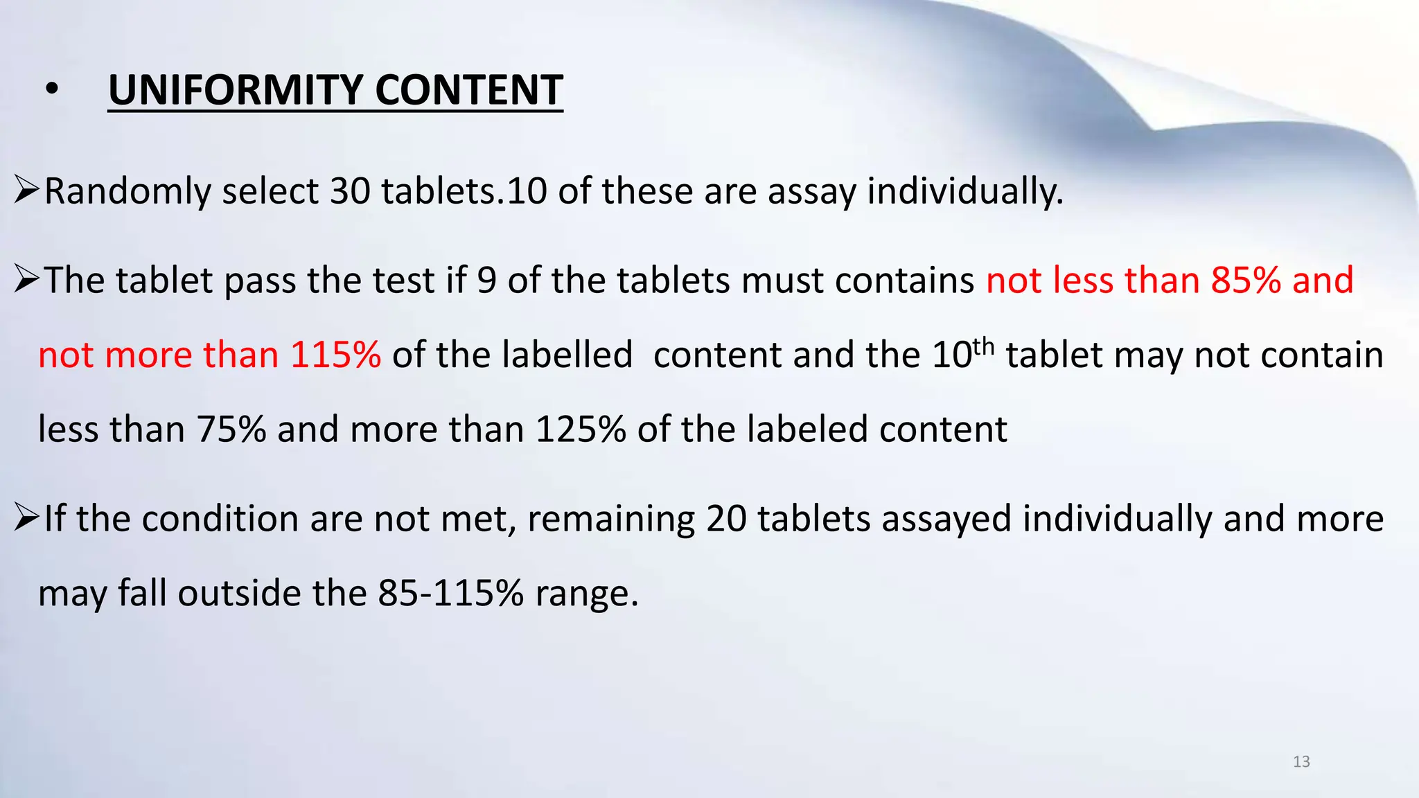 • UNIFORMITY CONTENT
Randomly select 30 tablets.10 of these are assay individually.
The tablet pass the test if 9 of the tablets must contains not less than 85% and
not more than 115% of the labelled content and the 10th tablet may not contain
less than 75% and more than 125% of the labeled content
If the condition are not met, remaining 20 tablets assayed individually and more
may fall outside the 85-115% range.
13
 