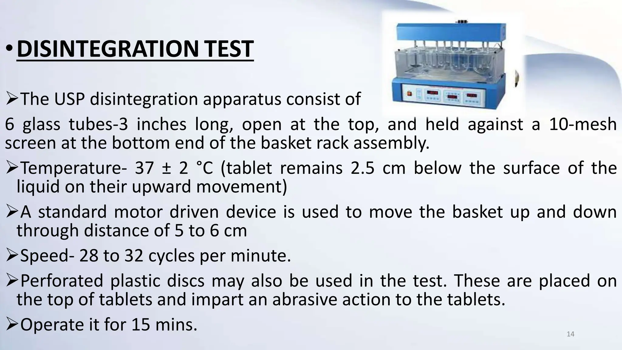 •DISINTEGRATION TEST
The USP disintegration apparatus consist of
6 glass tubes-3 inches long, open at the top, and held against a 10-mesh
screen at the bottom end of the basket rack assembly.
Temperature- 37 ± 2 °C (tablet remains 2.5 cm below the surface of the
liquid on their upward movement)
A standard motor driven device is used to move the basket up and down
through distance of 5 to 6 cm
Speed- 28 to 32 cycles per minute.
Perforated plastic discs may also be used in the test. These are placed on
the top of tablets and impart an abrasive action to the tablets.
Operate it for 15 mins. 14
 