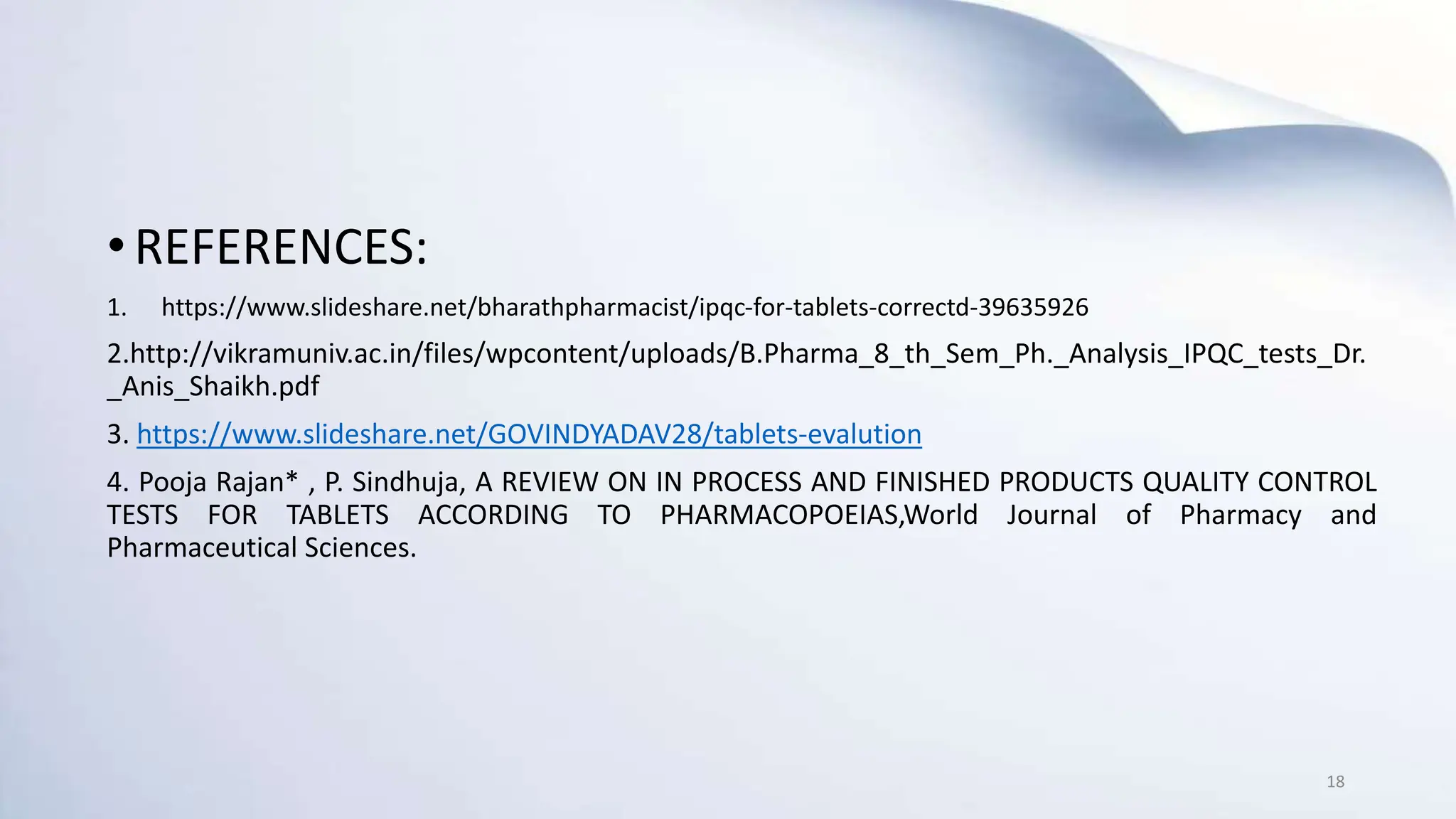 •REFERENCES:
1. https://www.slideshare.net/bharathpharmacist/ipqc-for-tablets-correctd-39635926
2.http://vikramuniv.ac.in/files/wpcontent/uploads/B.Pharma_8_th_Sem_Ph._Analysis_IPQC_tests_Dr.
_Anis_Shaikh.pdf
3. https://www.slideshare.net/GOVINDYADAV28/tablets-evalution
4. Pooja Rajan* , P. Sindhuja, A REVIEW ON IN PROCESS AND FINISHED PRODUCTS QUALITY CONTROL
TESTS FOR TABLETS ACCORDING TO PHARMACOPOEIAS,World Journal of Pharmacy and
Pharmaceutical Sciences.
18
 