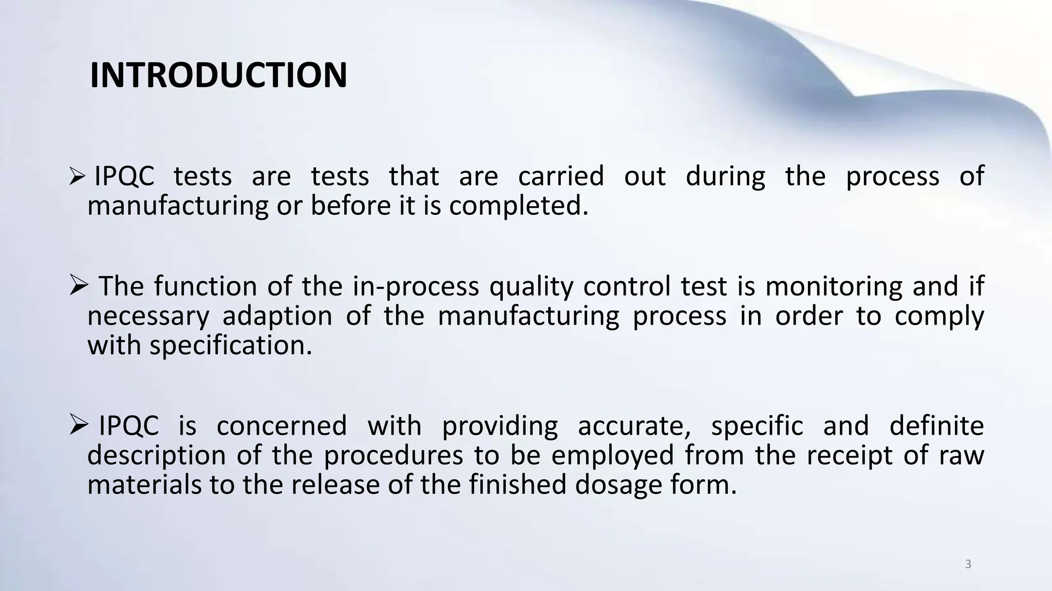 INTRODUCTION
 IPQC tests are tests that are carried out during the process of
manufacturing or before it is completed.
 The function of the in-process quality control test is monitoring and if
necessary adaption of the manufacturing process in order to comply
with specification.
 IPQC is concerned with providing accurate, specific and definite
description of the procedures to be employed from the receipt of raw
materials to the release of the finished dosage form.
3
INTRODUCTION
 