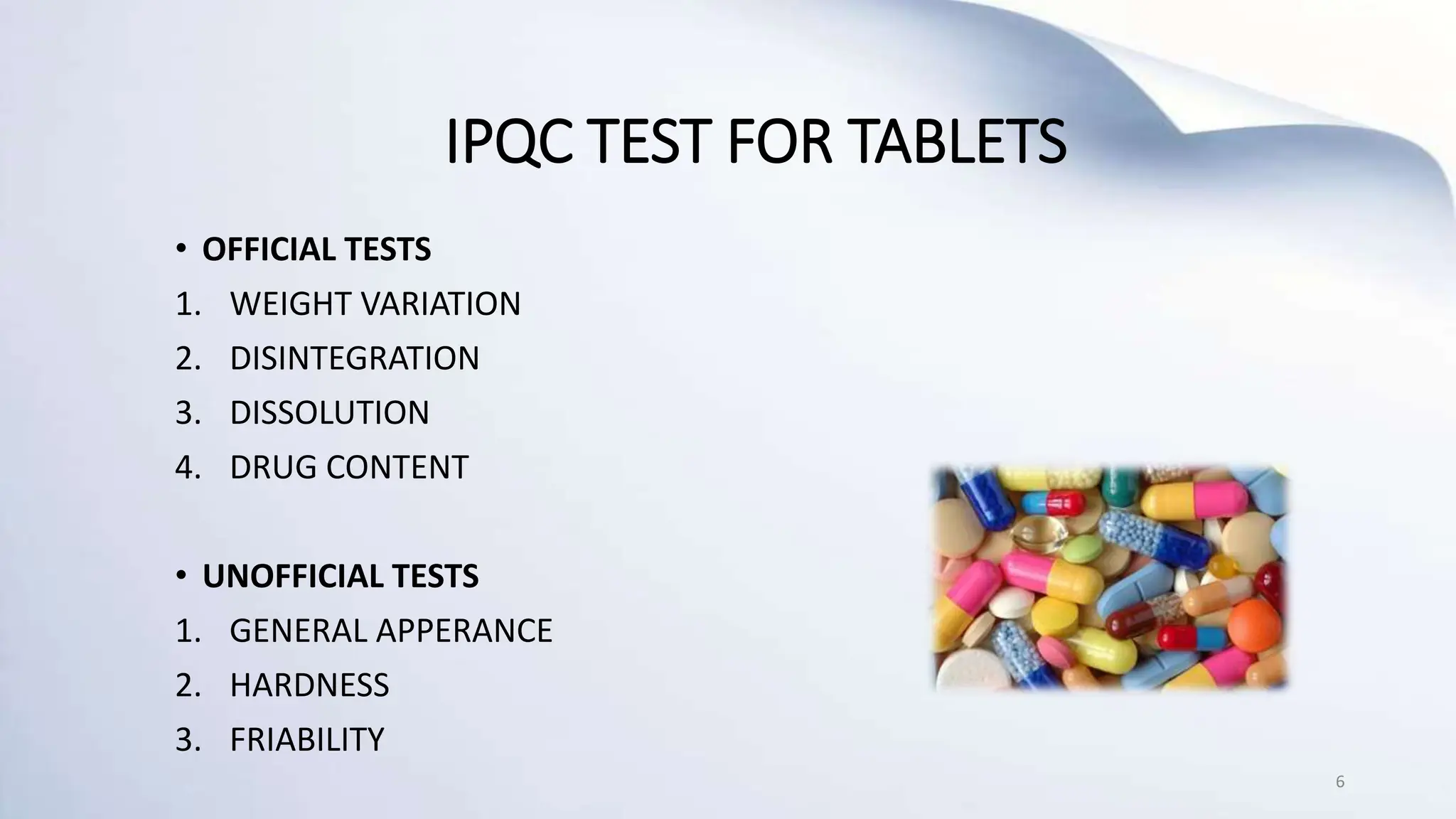 IPQC TEST FOR TABLETS
• OFFICIAL TESTS
1. WEIGHT VARIATION
2. DISINTEGRATION
3. DISSOLUTION
4. DRUG CONTENT
• UNOFFICIAL TESTS
1. GENERAL APPERANCE
2. HARDNESS
3. FRIABILITY
6
 