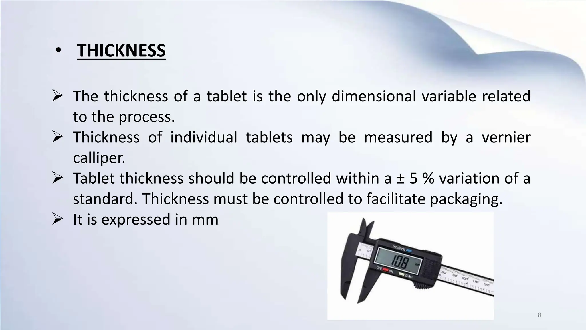 The thickness of a tablet is the only dimensional variable related
to the process.
 Thickness of individual tablets may be measured by a vernier
calliper.
 Tablet thickness should be controlled within a ± 5 % variation of a
standard. Thickness must be controlled to facilitate packaging.
 It is expressed in mm
• THICKNESS
8
 