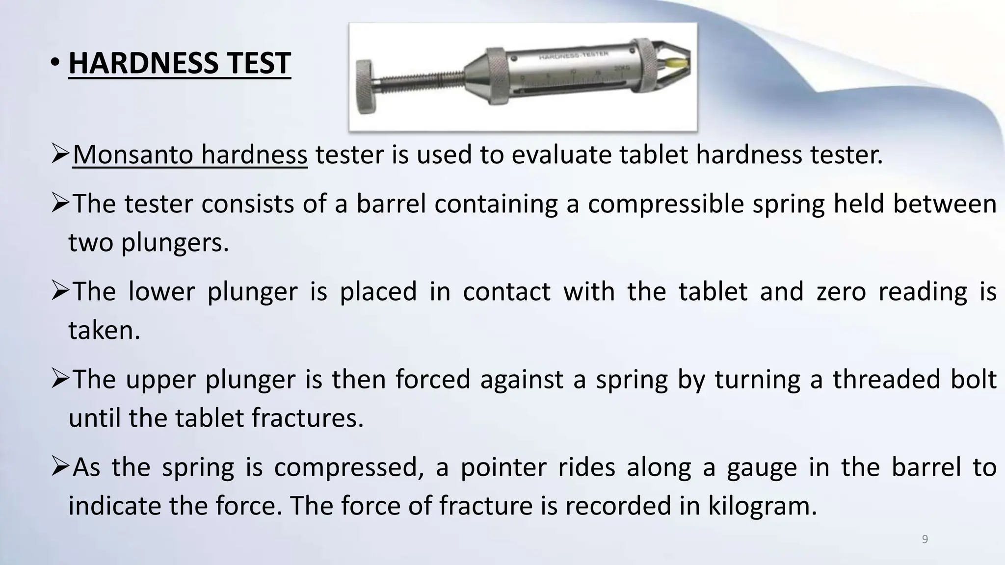 • HARDNESS TEST
Monsanto hardness tester is used to evaluate tablet hardness tester.
The tester consists of a barrel containing a compressible spring held between
two plungers.
The lower plunger is placed in contact with the tablet and zero reading is
taken.
The upper plunger is then forced against a spring by turning a threaded bolt
until the tablet fractures.
As the spring is compressed, a pointer rides along a gauge in the barrel to
indicate the force. The force of fracture is recorded in kilogram.
9
 