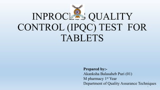 INPROCESS QUALITY
CONTROL (IPQC) TEST FOR
TABLETS
1
Prepared by:-
Akanksha Balasaheb Puri (01)
M pharmacy 1st Year
Department of Quality Assurance Techniques
 
