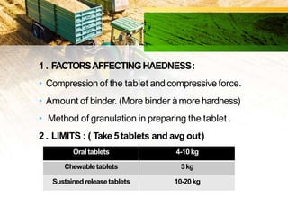 1 . FACTORSAFFECTINGHAEDNESS:
• Compression of the tablet and compressiveforce.
• Amount of binder. (More binder àmore hardness)
• Method of granulation in preparing the tablet .
2 . LIMITS : ( Take5tablets and avg out)
Oral tablets 4-10 kg
Chewabletablets 3kg
Sustained releasetablets 10-20 kg
 