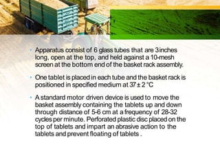 • Apparatus consist of 6 glass tubes that are 3inches
long, open at the top, and held against a10-mesh
screen at the bottom end of the basket rack assembly.
• One tablet is placedin each tube and the basket rack is
positioned in specified medium at 37± 2 °C
• A standard motor driven device is used to move the
basket assembly containing the tablets up and down
through distance of 5-6 cm at afrequency of 28-32
cyclesper minute. Perforated plastic disc placedon the
top of tablets and impart an abrasive action to the
tablets andprevent floating of tablets .
 