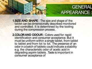 GENERAL
APPEARANCE :
1.SIZEAND SHAPE: The size and shape of the
tablet canbe dimensionally described monitored
and controlled. It is determined by the tooling
during the compression process.
2.COLORAND ODOUR : Colors used for rapid
identification and consumer acceptance. But it
must be uniform within asingle tablet, from tablet
to tablet and from lot to lot. The presence of an
odor in abatch of tablets could indicate astability
e.g. the characteristic odor of acetic acid in
degrading aspirin tablets .Tasteis important in
consumer acceptance ofchewable tablets
 