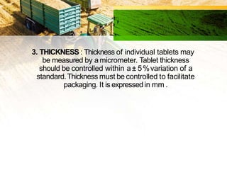 3. THICKNESS : Thickness of individual tablets may
be measured by amicrometer. Tablet thickness
should be controlled within a± 5%variation of a
standard.Thickness must be controlled to facilitate
packaging. It is expressedin mm .
 
