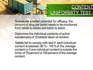 CONTENT
UNIFORMITY TEST:
• Toevaluate atablet potential for efficacy, the
amount of drug per tablet needs to be monitored
from tablet to tablet and batch to batch .
• Determine the individual contents of active
substance(s)of 10tablets taken at random .
• Tablets fail to comply with test if eachindividual
content is between 85 %- 115%of the average
content or if one individual content is outside the
limits of 75percent to 125percent of the average
content.
 