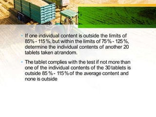 • If one individual content is outside the limits of
85%- 115%,but within the limits of 75%- 125%,
determine the individual contents of another 20
tablets taken atrandom.
• Thetablet complies with the test if not more than
one of the individual contents of the 30tablets is
outside 85 %- 115%of the average content and
none is outside the limits of 75%- 125%of the
average content.
 