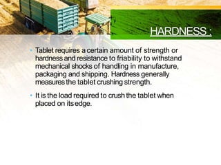 HARDNESS :
• Tablet requires acertain amount of strength or
hardnessand resistance to friability to withstand
mechanical shocks of handling in manufacture,
packaging and shipping. Hardness generally
measuresthe tablet crushing strength.
• It is the load required to crushthe tablet when
placed on itsedge.
 