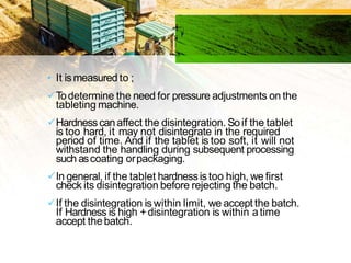 • It is measured to ;
Todetermine the need for pressure adjustments on the
tableting machine.
Hardnesscanaffect the disintegration. Soif the tablet
is too hard, it may not disintegrate in the required
period of time. And if the tablet is too soft, it will not
withstand the handling during subsequent processing
such ascoating orpackaging.
In general, if the tablet hardnessis too high, we first
check its disintegration before rejecting the batch.
If the disintegration is within limit, we accept the batch.
If Hardness is high +disintegration is within atime
accept thebatch.
 
