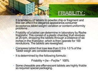 FRIABILITY :
• It is tendensy of tablets to powder,chip or fragment and
this canaffect the elegance appearance,consumer
acceptance,tablet weight variation or content uniformity
problems .
• Friability of atablet candetermine in laboratory by Roche
friabilator.This consist of aplastic chamber that revolves
at 25rpm, dropping the tablets through aDistance of six
inches in the friabilator, which is then operate for 100
revolutions.The tablets are reweighed.
• Compresstablet that lose lessthan 0.5to 1.0%of the
Tablet weigh are consideracceptable.
• It is determined by the following formula :
Friability =(Iw –Fw)/Iw * 100%
• Somechewable aneeffervescent tablets are highly friable
so required special packaging.
 