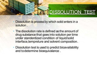 DISSOLUTION TEST
• Dissolution is processby which solid enters in a
solution .
• Thedissolution rate is defined asthe amount of
drug substancethat goes into solution per time
under standerdized condition of liquid/solid
interface,tempreture and solvent composition.
• Dissolution test is usedto predict bioavailability
and todetermine bioequivalance .
 