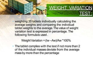 WEIGHT VARIATION
TEST:
• weighting 20 tablets individually calculating the
average weights and comparing the individual
tablet weights to the average.Thevalue of weight
variation test is expressed in percentage. The
following formulais used .
WeightVariation =(Iw –Aw)/Aw *100%
• Thetablet complies with the test if not more than 2
of the individual massesdeviate from the average
massby more than the percentage deviation .
 