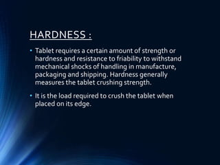 HARDNESS :
• Tablet requires a certain amount of strength or
hardness and resistance to friability to withstand
mechanical shocks of handling in manufacture,
packaging and shipping. Hardness generally
measures the tablet crushing strength.
• It is the load required to crush the tablet when
placed on its edge.
 